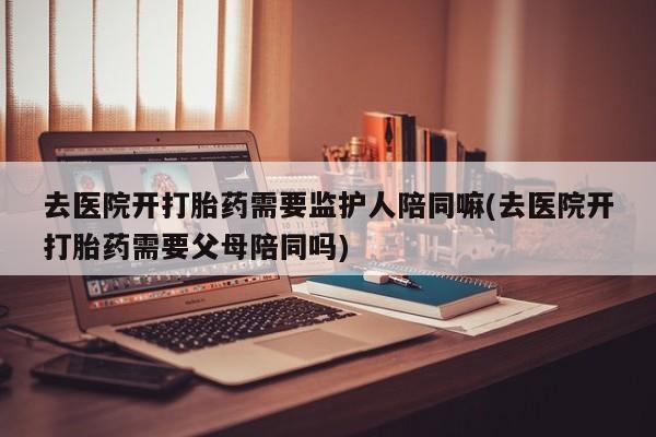 网上正品打胎药购买微信去医院开打胎药需要监护人陪同嘛(去医院开打胎药需要父母陪同吗)