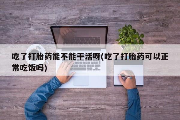 网上正品打胎药购买微信吃了打胎药能不能干活呀(吃了打胎药可以正常吃饭吗)