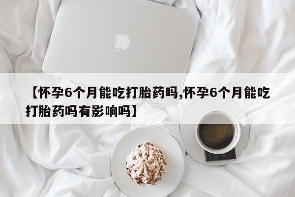 网上正品打胎药购买微信【怀孕6个月能吃打胎药吗,怀孕6个月能吃打胎药吗有影响吗】