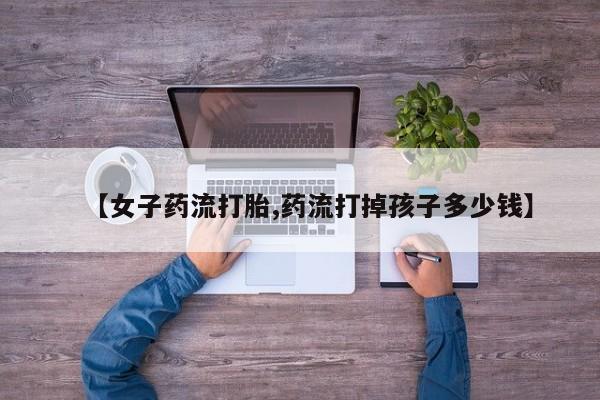 网上正品打胎药购买微信【女子药流打胎,药流打掉孩子多少钱】