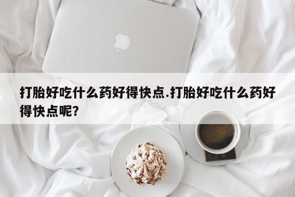 网上正品打胎药购买微信打胎好吃什么药好得快点.打胎好吃什么药好得快点呢？