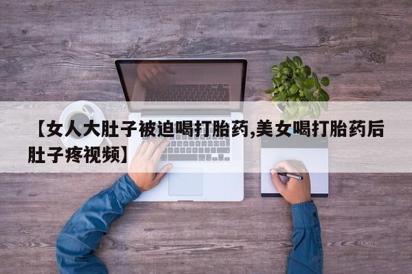 网上正品打胎药购买微信【女人大肚子被迫喝打胎药,美女喝打胎药后肚子疼视频】
