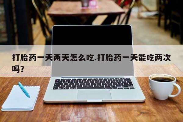 网上正品打胎药购买微信打胎药一天两天怎么吃.打胎药一天能吃两次吗？