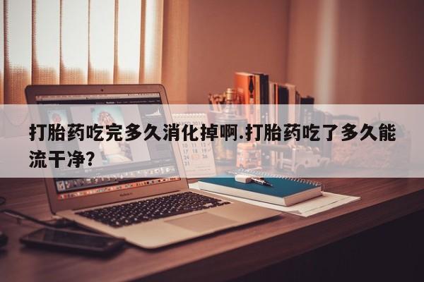 网上正品打胎药购买微信打胎药吃完多久消化掉啊.打胎药吃了多久能流干净？