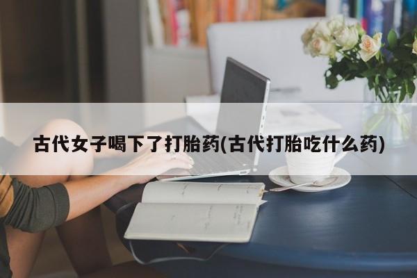 网上正品打胎药购买微信古代女子喝下了打胎药(古代打胎吃什么药)