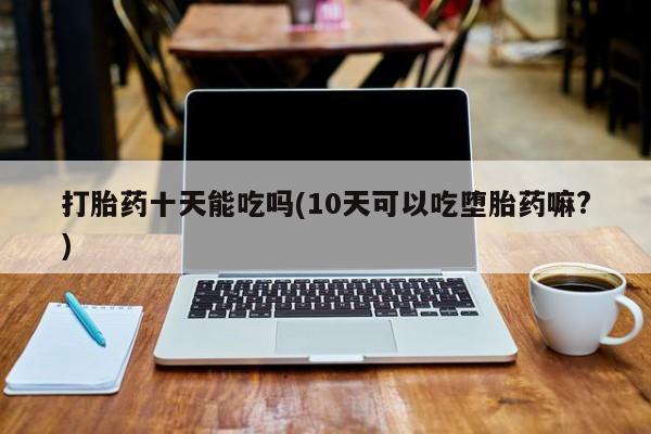 网上正品打胎药购买微信打胎药十天能吃吗(10天可以吃堕胎药嘛?)