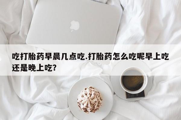 网上正品打胎药购买微信吃打胎药早晨几点吃.打胎药怎么吃呢早上吃还是晚上吃？