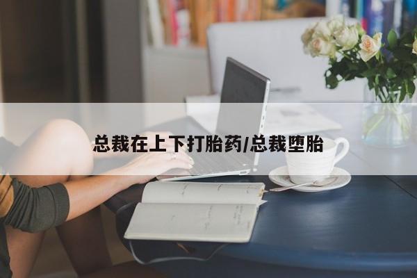 网上正品打胎药购买微信总裁在上下打胎药/总裁堕胎