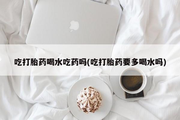 网上正品打胎药购买微信吃打胎药喝水吃药吗(吃打胎药要多喝水吗)