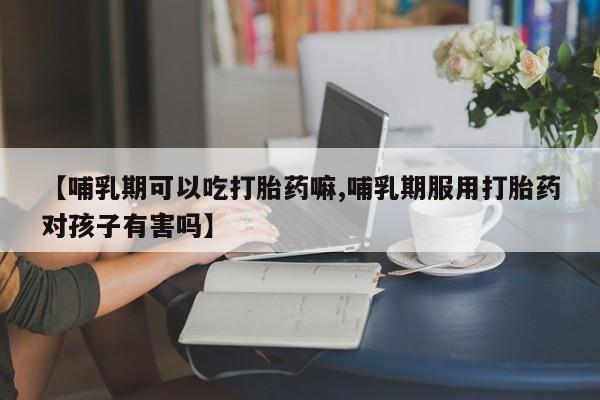 网上正品打胎药购买微信【哺乳期可以吃打胎药嘛,哺乳期服用打胎药对孩子有害吗】