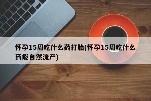 网上正品打胎药购买微信怀孕15周吃什么药打胎(怀孕15周吃什么药能自然流产)
