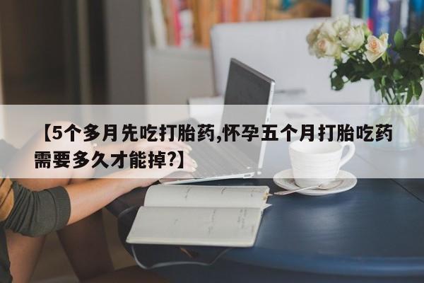 网上正品打胎药购买微信【5个多月先吃打胎药,怀孕五个月打胎吃药需要多久才能掉?】