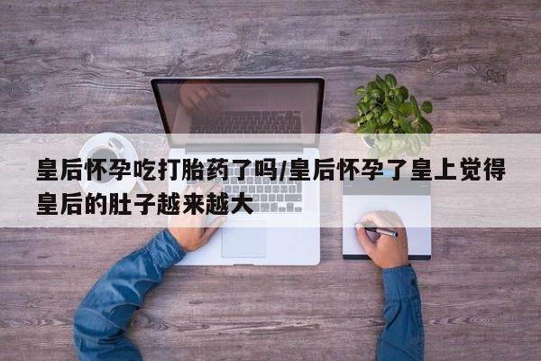 网上正品打胎药购买微信皇后怀孕吃打胎药了吗/皇后怀孕了皇上觉得皇后的肚子越来越大