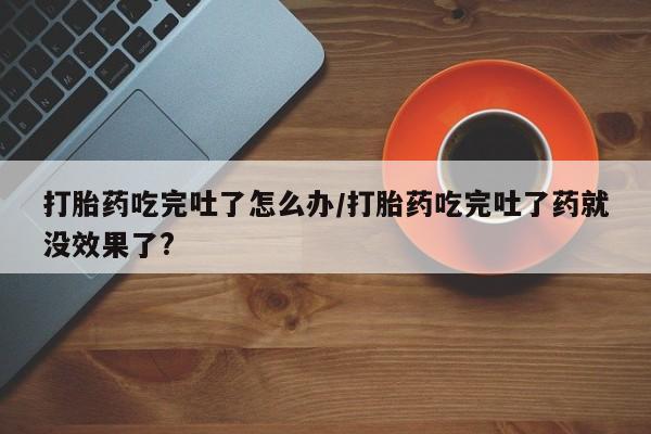网上正品打胎药购买微信打胎药吃完吐了怎么办/打胎药吃完吐了药就没效果了?