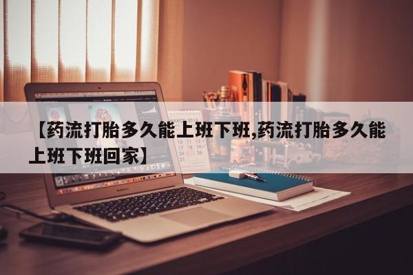 网上正品打胎药购买微信【药流打胎多久能上班下班,药流打胎多久能上班下班回家】