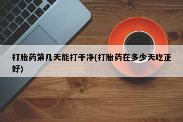 网上正品打胎药购买微信打胎药第几天能打干净(打胎药在多少天吃正好)