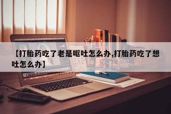 网上正品打胎药购买微信【打胎药吃了老是呕吐怎么办,打胎药吃了想吐怎么办】