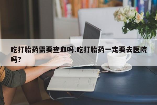 网上正品打胎药购买微信吃打胎药需要查血吗.吃打胎药一定要去医院吗？