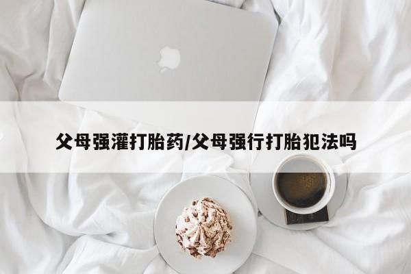 网上正品打胎药购买微信父母强灌打胎药/父母强行打胎犯法吗