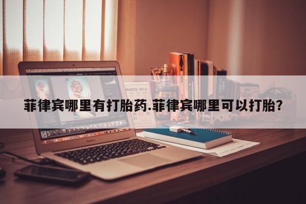 网上正品打胎药购买微信菲律宾哪里有打胎药.菲律宾哪里可以打胎？
