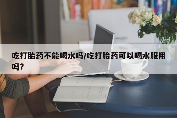 网上正品打胎药购买微信吃打胎药不能喝水吗/吃打胎药可以喝水服用吗?