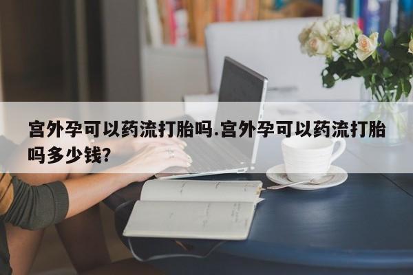 网上正品打胎药购买微信宫外孕可以药流打胎吗.宫外孕可以药流打胎吗多少钱？