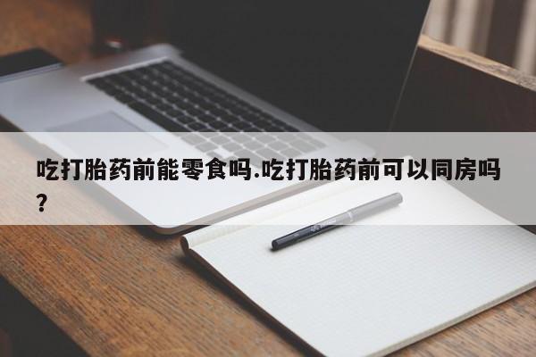 网上正品打胎药购买微信吃打胎药前能零食吗.吃打胎药前可以同房吗？