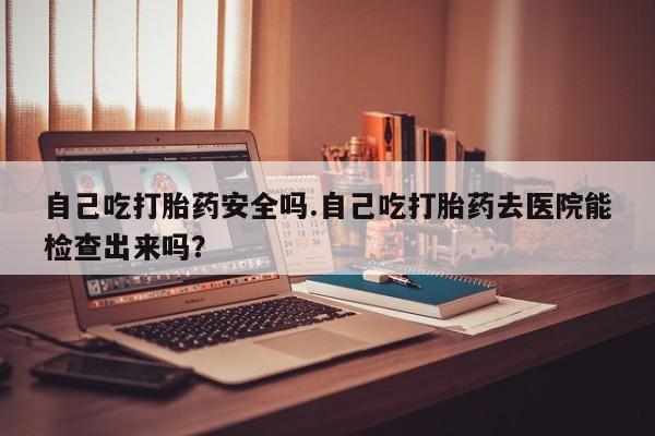 网上正品打胎药购买微信自己吃打胎药安全吗.自己吃打胎药去医院能检查出来吗？