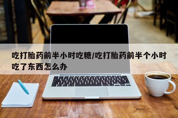网上正品打胎药购买微信吃打胎药前半小时吃糖/吃打胎药前半个小时吃了东西怎么办