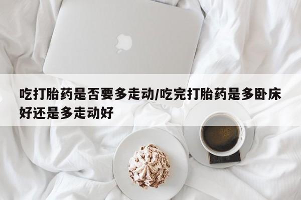 网上正品打胎药购买微信吃打胎药是否要多走动/吃完打胎药是多卧床好还是多走动好