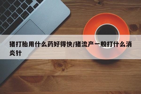 网上正品打胎药购买微信猪打胎用什么药好得快/猪流产一般打什么消炎针