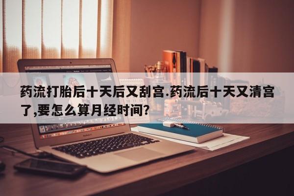 网上正品打胎药购买微信药流打胎后十天后又刮宫.药流后十天又清宫了,要怎么算月经时间？