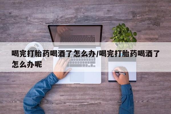 网上正品打胎药购买微信喝完打胎药喝酒了怎么办/喝完打胎药喝酒了怎么办呢