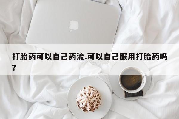 网上正品打胎药购买微信打胎药可以自己药流.可以自己服用打胎药吗？