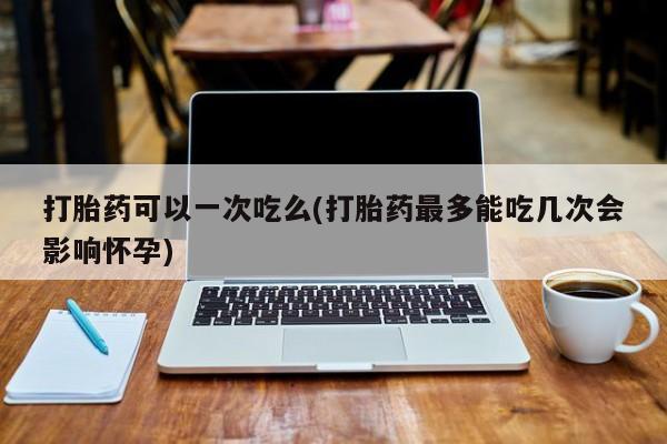 网上正品打胎药购买微信打胎药可以一次吃么(打胎药最多能吃几次会影响怀孕)