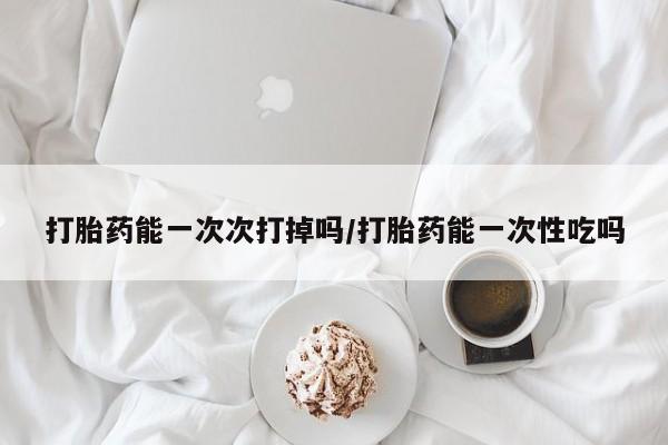 网上正品打胎药购买微信打胎药能一次次打掉吗/打胎药能一次性吃吗