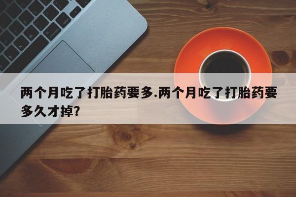 网上正品打胎药购买微信两个月吃了打胎药要多.两个月吃了打胎药要多久才掉？