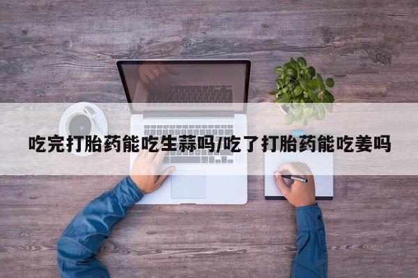 网上正品打胎药购买微信吃完打胎药能吃生蒜吗/吃了打胎药能吃姜吗