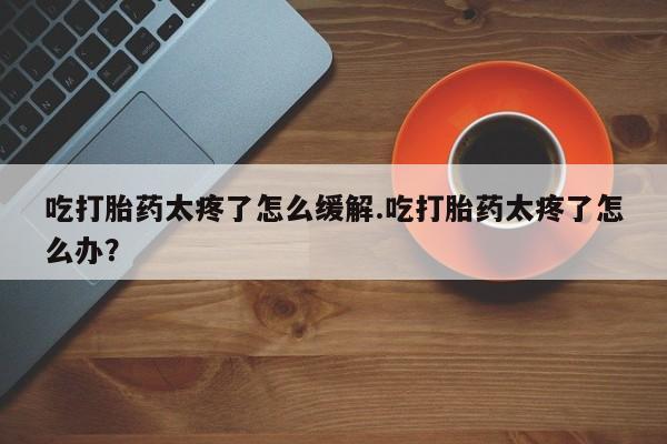 网上正品打胎药购买微信吃打胎药太疼了怎么缓解.吃打胎药太疼了怎么办？