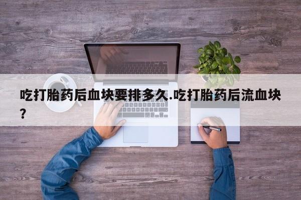 网上正品打胎药购买微信吃打胎药后血块要排多久.吃打胎药后流血块？