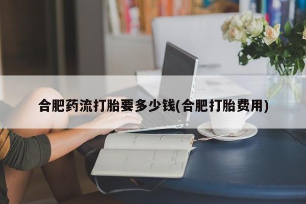 网上正品打胎药购买微信合肥药流打胎要多少钱(合肥打胎费用)
