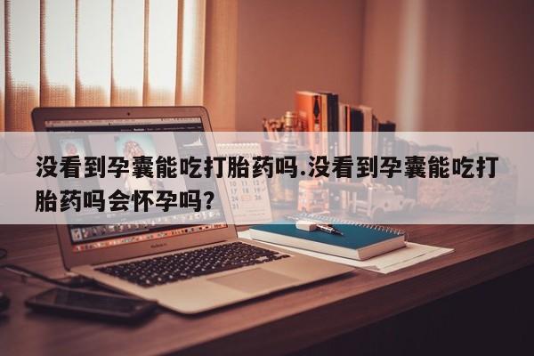 网上正品打胎药购买微信没看到孕囊能吃打胎药吗.没看到孕囊能吃打胎药吗会怀孕吗？
